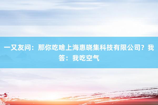 一又友问：那你吃啥上海惠晓集科技有限公司？我答：我吃空气
